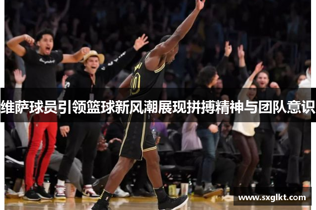 维萨球员引领篮球新风潮展现拼搏精神与团队意识