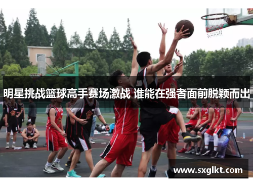 明星挑战篮球高手赛场激战 谁能在强者面前脱颖而出