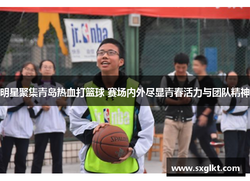 明星聚集青岛热血打篮球 赛场内外尽显青春活力与团队精神