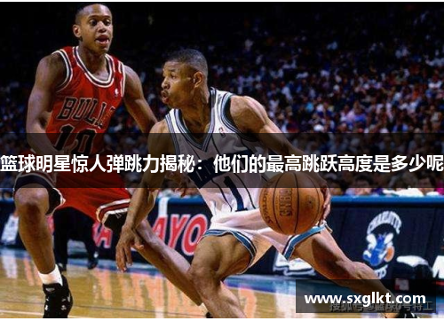 篮球明星惊人弹跳力揭秘：他们的最高跳跃高度是多少呢