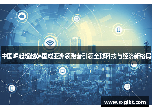 中国崛起超越韩国成亚洲领跑者引领全球科技与经济新格局