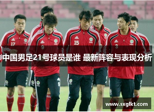 中国男足21号球员是谁 最新阵容与表现分析