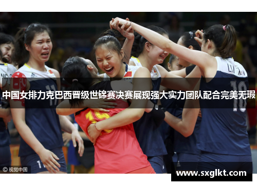 中国女排力克巴西晋级世锦赛决赛展现强大实力团队配合完美无瑕