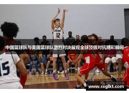 中国篮球队与美国篮球队激烈对决展现全球顶级对抗精彩瞬间