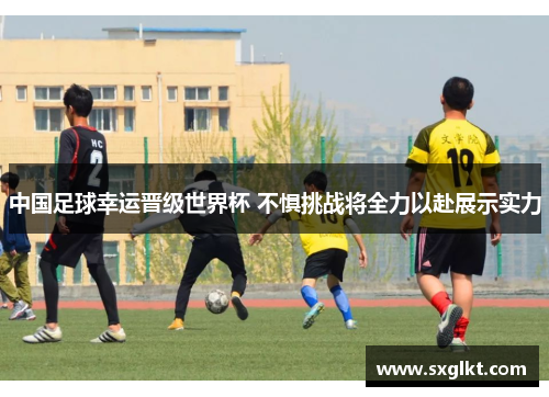 中国足球幸运晋级世界杯 不惧挑战将全力以赴展示实力